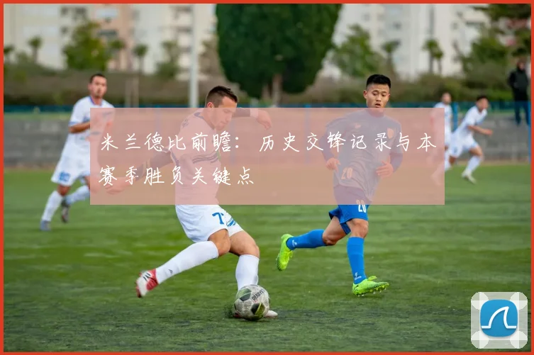 米兰德比前瞻：历史交锋记录与本赛季胜负关键点