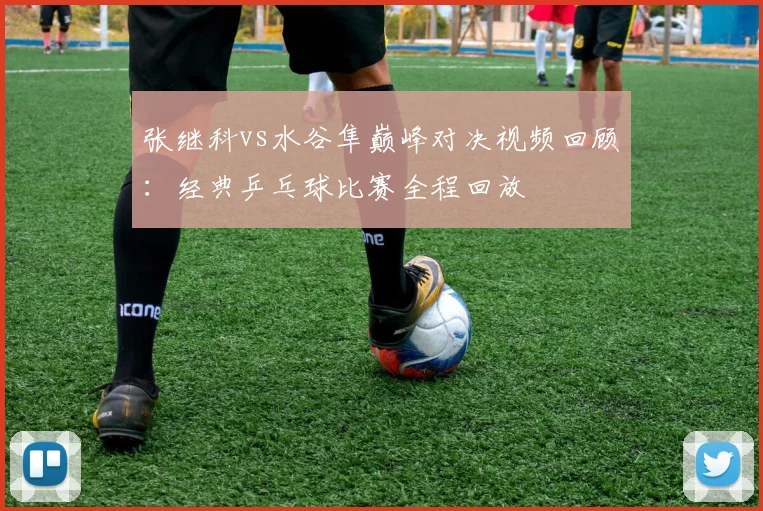 张继科vs水谷隼巅峰对决视频回顾：经典乒乓球比赛全程回放