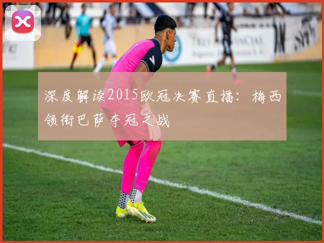 深度解读2015欧冠决赛直播：梅西领衔巴萨夺冠之战