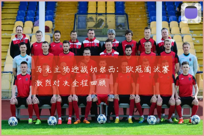 马竞主场迎战切尔西：欧冠淘汰赛激烈对决全程回顾