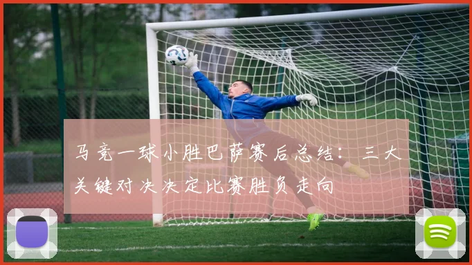 马竞一球小胜巴萨赛后总结：三大关键对决决定比赛胜负走向