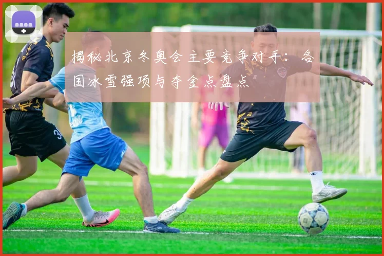 揭秘北京冬奥会主要竞争对手：各国冰雪强项与夺金点盘点
