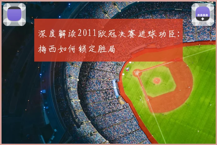 深度解读2011欧冠决赛进球功臣：梅西如何锁定胜局