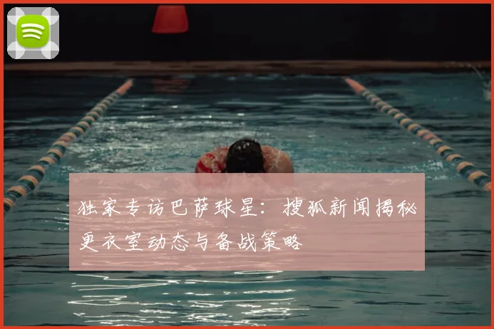 独家专访巴萨球星：搜狐新闻揭秘更衣室动态与备战策略