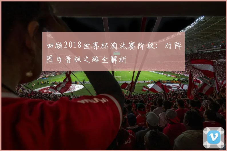 回顾2018世界杯淘汰赛阶段：对阵图与晋级之路全解析