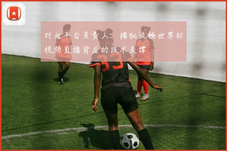 对话平台负责人：揭秘流畅世界杯视频直播背后的技术支撑