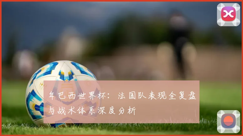年巴西世界杯:法国队表现全复盘与战术体系深度分析