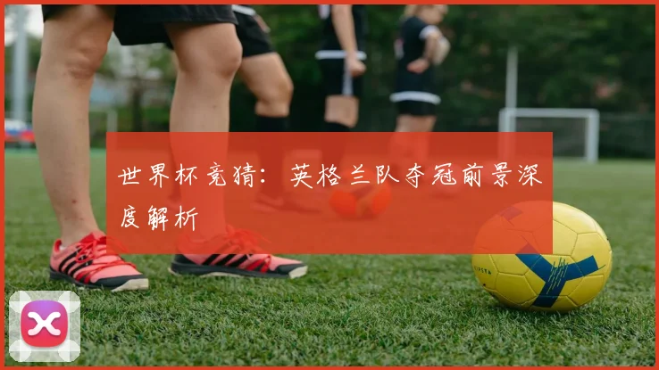世界杯竞猜:英格兰队夺冠前景深度解析