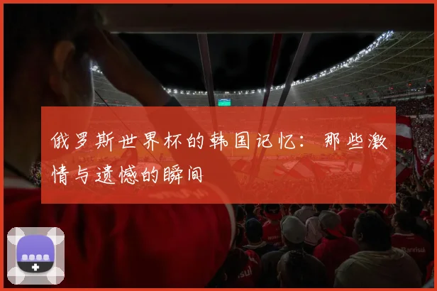 俄罗斯世界杯的韩国记忆：那些激情与遗憾的瞬间