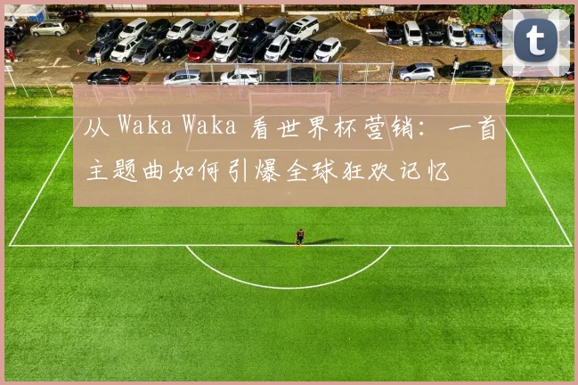 从 Waka Waka 看世界杯营销：一首主题曲如何引爆全球狂欢记忆