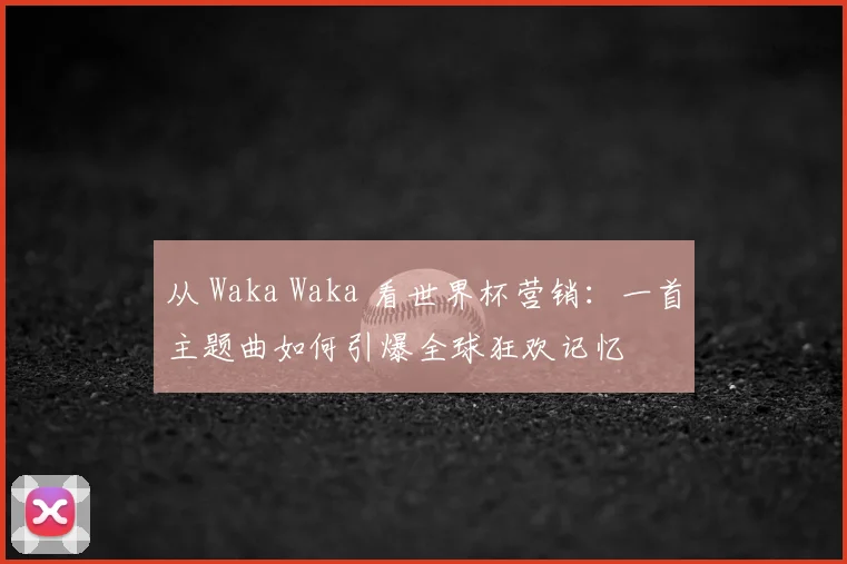 从 Waka Waka 看世界杯营销：一首主题曲如何引爆全球狂欢记忆