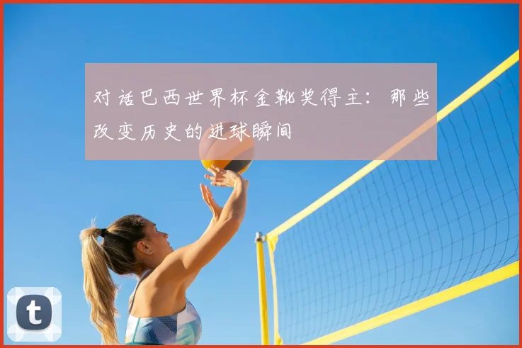 对话巴西世界杯金靴奖得主：那些改变历史的进球瞬间