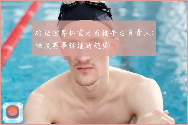 对话世界杯官方直播平台负责人：畅谈赛事转播新趋势