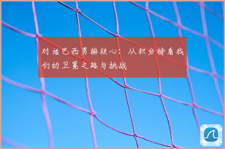 对话巴西男排核心：从积分榜看我们的卫冕之路与挑战